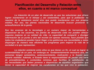 Planificación del Desarrollo y Relación entre
ellos, en cuanto a mi marco conceptual
La intención de un plan de desarrollo es que las soluciones que ofrece
logren mantenerse en el tiempo y ser sostenibles, para que la población no
requiera de la asistencia social sino que pueda mantenerse con sus propios
medios. Por eso, los planes nacionales de desarrollo buscan promover la
autosuficiencia de la gente.
Son los avances de la tecnología y un numero mayor de herramientas a
disposicion de los usuarios, los planes de desarrollo cada vez pueden ofrecer
mayores mejoras en su calidad de vida. La capacidad de compartir y divulgar
información de un punto a otro del mundo sin apenas moverse, hace posible que
todos los ciudadanos puedan hacer llegar a los gobiernos sus necesidades y estos
dispongan de manera mas eficiente los programas para mejorar la vida de la
sociedad a la que representan.
La relación existente entre ellos es que tienen un fin, el cual es lograr la
sustentabilidad de un país, sin embargo es fundamentalmente necesario que, las
personas tengan autoestima, autoconocimiento, motivación y la ilusión para
hacerlo realidad. Además, el Estado tiene la responsabilidad de pautar una serie
de procedimientos, y contenidos mínimos que faciliten la satisfacción de
las necesidades que deben ponerse a disposición de aquellos organismos que
tienen la capacidad de mejorar las condiciones en las que vive la población.
 