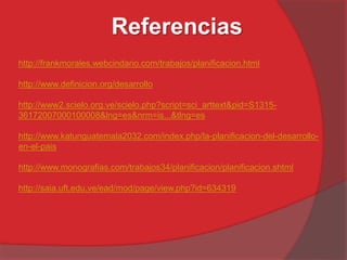 Referencias
http://frankmorales.webcindario.com/trabajos/planificacion.html
http://www.definicion.org/desarrollo
http://www2.scielo.org.ve/scielo.php?script=sci_arttext&pid=S1315-
36172007000100008&lng=es&nrm=is...&tlng=es
http://www.katunguatemala2032.com/index.php/la-planificacion-del-desarrollo-
en-el-pais
http://www.monografias.com/trabajos34/planificacion/planificacion.shtml
http://saia.uft.edu.ve/ead/mod/page/view.php?id=634319
 