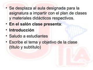 14/01/09 14/01/09 PROCEDIMIENTO DE EJECUCION DE PLANIFICACION DOCENTE   OBJETIVO: Describir las actividades a ser realizadas por los docentes durante la ejecución de clases en base a la planificación docente previamente elaborada. ALCANCE:  El procedimiento incluye desde la ejecución de la cátedra (Introducción, desarrollo, recursos didácticos),evaluación del aprendizaje hasta la entrega de resultados.  14/01/09 14/01/09 Se desplaza al aula designada para la asignatura a impartir con el plan de clases y materiales didácticos respectivos.  En el salón clase presenta : Introducción  Saludo a estudiantes Escribe el tema y objetivo de la clase (título y subtítulo) ‏ 