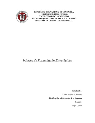 REPÚBLICA BOLIVARIANA DE VENEZUELA
UNIVERSIDAD FERMÍN TORO
VICE-RECTORADO ACADÉMICO
DECANATO DE INVESTIGACIÓN Y POST GRADO
MAESTRÍA EN GERENCIA EMPRESARIAL
Informe de Formulación Estratégicas
Estudiantes:
Carlos Huerta 18.059.662
Planificación y Estrategias de la Empresa
Docente:
Edgar Gómez
 