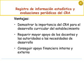 Registro de información estadística y evaluaciones periódicas del CRA Ventajas: Demostrar la importancia del CRA para el desarrollo curricular del establecimiento Requerir mayor apoyo de los docentes y las autoridades a las necesidades de desarrollo Conseguir apoyo financiero interno y externo  