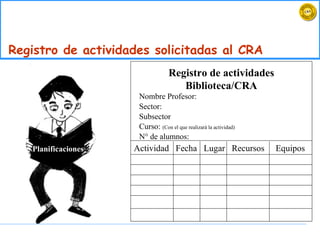 Registro de actividades solicitadas al CRA Planificaciones Registro de actividades Biblioteca/CRA Nombre Profesor: Sector: Subsector Curso:  (Con el que realizará la actividad)  N° de alumnos:  Actividad  Fecha  Lugar  Recursos  Equipos 