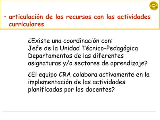 articulación de los recursos con las actividades curriculares ¿ Existe una coordinación con : J efe de la Unidad Técnico-Pedagógica  D epartamentos de las diferentes asignaturas y/o sectores de  a prendizaje?  ¿ El  equipo CRA colabora activamente en la implementación de las actividades planificadas por los docentes?  