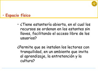 • Espacio físico

        • ¿Tiene estantería abierta, en el cual los
          recursos se ordenan en los estantes sin
          llaves, facilitando el acceso libre de los
          usuarios?

        ¿Permite que se instalen los lectores con
          tranquilidad, en un ambiente que invita
          al aprendizaje, la entretención y la
          cultura?
 