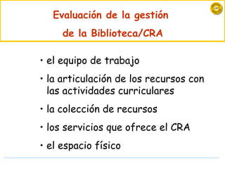 Evaluación de la gestión
     de la Biblioteca/CRA

• el equipo de trabajo
• la articulación de los recursos con
  las actividades curriculares
• la colección de recursos
• los servicios que ofrece el CRA
• el espacio físico
 