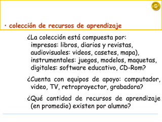 • colección de recursos de aprendizaje
       ¿La colección está compuesta por:
        impresos: libros, diarios y revistas,
        audiovisuales: videos, casetes, mapa),
        instrumentales: juegos, modelos, maquetas,
        digitales: software educativo, CD-Rom?
       ¿Cuenta con equipos de apoyo: computador,
        video, TV, retroproyector, grabadora?
       ¿Qué cantidad de recursos de aprendizaje
        (en promedio) existen por alumno?
 