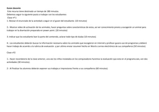 Guion docente
Este recurso tiene destinado un tiempo de 180 minutos.
Debemos seguir la siguiente pauta a trabajar con los estudiantes:
Clase nº 1
1-.Revisar el enunciado de la actividad a seguir en el guion del estudiante. (10 minutos)

2-. Mostrar video de activación de los animales, hacer preguntas sobre características de estos, así ver conocimiento previo y escogerán un animal para
trabajar en la disertación preparada en power point. (20 minutos)

3-.Indicar que los estudiante lean la parte del contenido, aclarar todo tipo de dudas (10 minutos).

4-. Los estudiantes deberán buscar la información necesaria sobre los animales que escogieron en internet y profesor guiara uso de programas y deberá
hacer trabajo de acuerdo a la rubrica de evaluación y por ultimo enviar resumen hecho en Word a correo electrónico de sus compañeros (50 minutos).

Clase nº2

1-. Hacer recordatorio de la clase anterior, una vez los niños instalados en los computadores haremos la evaluación que esta en el programa wix, son dos
actividades (30 minutos).

2-. Al finalizar los alumnos deberán exponer sus trabajos e impresiones frente a sus compañeros (60 minutos).
 