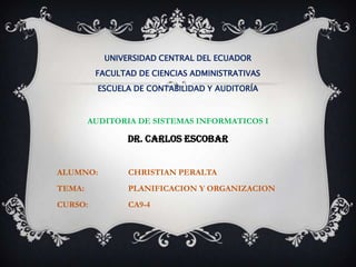 UNIVERSIDAD CENTRAL DEL ECUADOR
         FACULTAD DE CIENCIAS ADMINISTRATIVAS
          ESCUELA DE CONTABILIDAD Y AUDITORÍA



        AUDITORIA DE SISTEMAS INFORMATICOS I

                DR. CARLOS ESCOBAR


ALUMNO:         CHRISTIAN PERALTA
TEMA:           PLANIFICACION Y ORGANIZACION
CURSO:          CA9-4
 