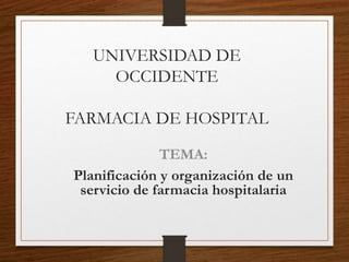 UNIVERSIDAD DE
OCCIDENTE
FARMACIA DE HOSPITAL
TEMA:
Planificación y organización de un
servicio de farmacia hospitalaria
 