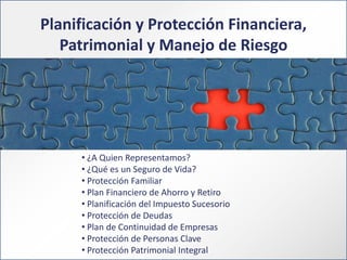 Planificación y Protección Financiera,
Patrimonial y Manejo de Riesgo

• ¿A Quien Representamos?
• ¿Qué es un Seguro de Vida?
• Protección Familiar
• Plan Financiero de Ahorro y Retiro
• Planificación del Impuesto Sucesorio
• Protección de Deudas
• Plan de Continuidad de Empresas
• Protección de Personas Clave
• Protección Patrimonial Integral

 