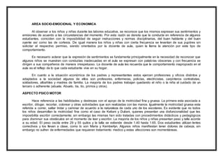 AREA SOCIO-EMOCIONAL Y ECONOMICA 
Al observar a los niños y niñas durante las labores educativa, se reconoce que los mismos expresan sus sentimientos y 
emisiones de acuerdo a las circunstancias del momento. Por esta razón se denota que la conducta en referencia de algunos 
estudiantes, coinciden con la imposibilidad de seguir instrucciones y normas disciplinarias, del buen hablante y del buen 
oyente así como las de cortesía. De igual manera los niños y niñas con cierta frecuencia se levantan de sus pupitres sin 
solicitar el respectivo permiso, siendo orientados por la docente de aula, quien la llama la atención por este tipo de 
comportamiento. 
Es necesario aclarar que la expresión de sentimientos se fundamenta principalmente en la necesidad de reconocer que 
algunos niños se muestran con conductas inadecuadas en el aula se expresan con palabras obscenas y con frecuencia se 
dirigen a sus compañeros de manera irrespetuoso. La docente de aula les recuerda que le comportamiento inapropiado en el 
aula es el reflejo de lo que cada estudiante vive en su hogar. 
En cuanto a la situación económica de los padres y representantes estos ejercen profesiones y oficios distintos y 
adaptados a la sociedad algunos de ellos son profesores, enfermeras, policías, electricistas, carpinteros contratistas, 
soldadores, albañiles y madres de familia. La mayoría de los padres trabajan quedando el niño o la niña al cuidado de un 
tercero o adherente (abuela. Abuelo, tía, tío, primos y otros). 
ASPECTO PSICO MOTOR 
Hace referencia a las habilidades y destrezas con el apoyo de la motricidad fina y gruesa. La primera esta asociada a 
escribir, dibujar, recortar, colorear y otras actividades que son realizadas con las manos. Igualmente la motricidad gruesa esta 
referida a correr, saltar trotar y caminar de acuerdo a la naturaleza de cada uno de los escolares. Es evidente que no todos 
los niños desarrollan la motricidad fina como el caso de Keliani y Duliani, quienes presentan una disfuncionalidad que les 
imposibilita escribir correctamente; sin embargo las mismas han sido tratadas con procedimientos didácticos y pedagógicos 
para disminuir sus obstáculos en el momento de leer y escribir. La mayoría de los niños y niñas presentan peso y talla acorde 
a su edad. El peso oscila entre 29 y 55 quilos y la talla se extiende desde 1.40 hasta 1.65. Dos estudiantes utilizan lentes 
correctivos y los llevan a clase, como lo son María y Kemberlyn. Algunos niños manifiestan tener dolores de cabeza, sin 
embargo no sufren de enfermedades que requieran tratamiento medico y estas afecciones son momentáneas. 
 