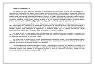 ASPECTO COGNOCITICO 
La mayoría del grupo estudiada demuestra las competencias requeridas para el grado pero sin embargo se a 
observado con preocupación que algunos niños y niñas se distraen con facilidad y en el momento de explicarse la clase no se 
muestran atento a la misma, por la cual poseen debilidades para leer y escribir correctamente, así como para leer con 
pausas, utilizar educadamente los signos de puntuación, afectando de manera significativa la coherencia y cohesión del texto, 
que al ser leído por el estudiante, conlleva a la expresión de muletillas, incluyendo la explosión de textos con algunas 
dificultades igualmente, omiten letras o grafemas, se salen de la línea base en el memento de escribir, confunden algunos 
grafema como el caso de la J POR g la S por la C y ante de p y de la b escriben la n, cuando lo correcto es la m. 
Asi mismo un grupo de estudiantes tienen dificultad para el empleo de mayúsculas y minúsculas, se observa que en 
cada palabra existe una intercalación de mayúsculas con minúsculas. No obstante se indica que la mayor dificulta en el 5 
grado se manifiesta en la comprensión lectora por la cual los niños y niñas leen un texto y se les dificulta su interpretación, no 
obstante, algunos niños memorizan la información, se muestran atentos por la palabras desconocidas utilizan 
permanentemente el diccionario y construyen textos sencillos con su experiencia cotidiana. 
En cuanto al área de matemática la mayor dificulta radica en la multiplicación en numero naturales y decimales, para 
ello la docente de aula les explica atreves de la ejercitación diaria, pero aun así las debilidades continúan y los estudiantes se 
les obstaculiza llevar adelante un aprendizaje integral. 
En forma similar se observo que la mayoría lee y escribe correctamente el numeral y el nombre de cualquier numero 
de 3 a 6 cifras ordenan algunas multiplicaciones y divisiones y se les recuerda permanentemente el manejo de la tabla de 
multiplicar reconociendo que la misma es básica para la división. 
Durante este periodo diagnostico se observo que niños y niñas mostraron disposición para realizar las actividades en el 
aula y fuera de ella, por la cual se reconoció a su vez la prioridad de fortalecer la integración escuela comunidad como 
fundamente principal para enfrentar la problemática educativa y crear las condiciones propicias y obtener un buen 
rendimiento escolar en el lapso comprendido de 2014 – 2015. 
 