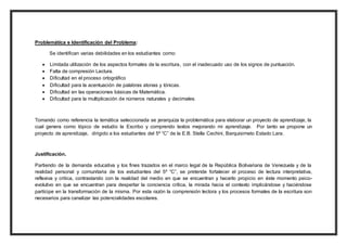 Problemática e Identificación del Problema: 
Se identifican varias debilidades en los estudiantes como: 
 Limitada utilización de los aspectos formales de la escritura, con el inadecuado uso de los signos de puntuación. 
 Falta de compresión Lectura. 
 Dificultad en el proceso ortográfico 
 Dificultad para la acentuación de palabras atonas y tónicas. 
 Dificultad en las operaciones básicas de Matemática. 
 Dificultad para la multiplicación de números naturales y decimales. 
Tomando como referencia la temática seleccionada se jerarquiza la problemática para elaborar un proyecto de aprendizaje, la 
cual genera como tópico de estudio la Escribo y comprendo textos mejorando mi aprendizaje. Por tanto se propone un 
proyecto de aprendizaje, dirigido a los estudiantes del 5º “C” de la E.B. Stella Cechini, Barquisimeto Estado Lara. 
Justificación. 
Partiendo de la demanda educativa y los fines trazados en el marco legal de la República Bolivariana de Venezuela y de la 
realidad personal y comunitaria de los estudiantes del 5º “C”, se pretende fortalecer el proceso de lectura interpretativa, 
reflexiva y critica, contrastando con la realidad del medio en que se encuentran y hacerlo propicio en éste momento psico-evolutivo 
en que se encuentran para despertar la conciencia crítica, la mirada hacia el contexto implicándose y haciéndose 
partícipe en la transformación de la misma. Por esta razón la comprensión lectora y los procesos formales de la escritura son 
necesarios para canalizar las potencialidades escolares. 
 