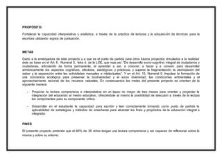 PROPÓSITO: 
Fortalecer la capacidad interpretativa y analística, a través de la práctica de lecturas y la adquisición de técnicas para la 
escritura utilizando signos de puntuación. 
METAS 
Dado a la envergadura de éste proyecto y a que es el punto de partida para otros futuros proyectos vinculados a la realidad 
éste se basa en el Art. 6. Numeral 3, letra d. de la LOE, que reza así: “De desarrollo socio-cognitivo integral de ciudadanos y 
ciudadanas, articulando de forma permanente, el aprender a ser, a conocer, a hacer y a convivir, para desarrollar 
armónicamente los aspectos cognitivos, afectivos, axiológicos y prácticos, y superar la fragmentación, la atomización del 
saber y la separación entre las actividades manuales e intelectuales”. Y en el Art. 15, Numeral 5: Impulsar la formación de 
una conciencia ecológica para preservar la biodiversidad y el socio diversidad, las condiciones ambientales y el 
aprovechamiento racional de los recursos naturales. En consecuencia las metas del presente proyecto se orientan de la 
siguiente manera: 
- Propiciar la lectura comprensiva e interpretativa en un lapso no mayor de tres meses para orientar y proyectar la 
integración del educando al medio educativo, ofreciéndole al mismo la posibilidad de descubrir a través de la lectura 
los componentes para su componente crítico. 
- Desarrollar en el estudiante la capacidad para escribir y leer correctamente tomando como punto de partida la 
aplicabilidad de estrategias y métodos de enseñanza para alcanzar los fines y propósitos de la educación integral e 
integrada. 
FINES 
El presente proyecto pretende que el 80% de 36 niños tengan una lectura comprensiva y ser capaces de reflexionar sobre la 
misma y sobre su entorno. 
 