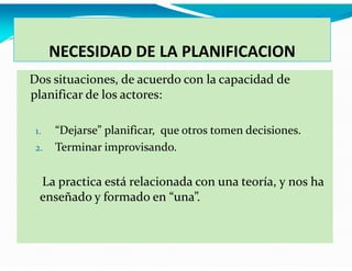 NECESIDAD DE LA PLANIFICACION
Dos situaciones, de acuerdo con la capacidad de
planificar de los actores:
1.
2.

“Dejarse” planificar, que otros tomen decisiones.
Terminar improvisando.

La practica está relacionada con una teoría, y nos ha
enseñado y formado en “una”.

 