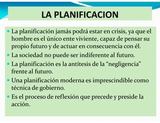 LA PLANIFICACION
La planificación jamás podrá estar en crisis, ya que el
hombre es el único ente viviente, capaz de pensar su
propio futuro y de actuar en consecuencia con él.
La sociedad no puede ser indiferente al futuro.
La planificación es la antítesis de la “negligencia”
frente al futuro.
Una planificación moderna es imprescindible como
técnica de gobierno.
Es el proceso de reflexión que precede y preside la
acción.

 