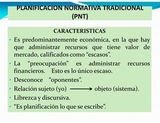 PLANIFICACION NORMATIVA TRADICIONAL
(PNT)
CARACTERISTICAS

• Es predominantemente económica, en la que hay

•
•
•
•
•

que administrar recursos que tiene valor de
mercado, calificados como “escasos”.
La “preocupación” es administrar recursos
financieros. Esto es lo único escaso.
Desconoce “oponentes”.
Relación sujeto (yo)
objeto (sistema).
Librezca y discursiva.
“Es planificación lo que se escribe”.

 