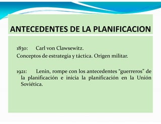 ANTECEDENTES DE LA PLANIFICACION
1830: Carl von Clawsewitz.
Conceptos de estrategia y táctica. Origen militar.
1921:
Lenin, rompe con los antecedentes “guerreros” de
la planificación e inicia la planificación en la Unión
Soviética.

 