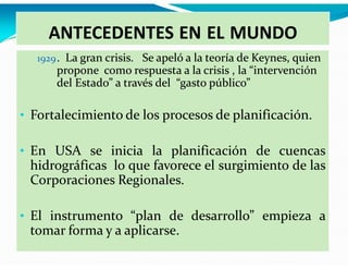 ANTECEDENTES EN EL MUNDO
1929 . La gran crisis. Se apeló a la teoría de Keynes, quien

propone como respuesta a la crisis , la “intervención
del Estado” a través del “gasto público”

• Fortalecimiento de los procesos de planificación.
• En USA se inicia la planificación de cuencas

hidrográficas lo que favorece el surgimiento de las
Corporaciones Regionales.

• El instrumento “plan de desarrollo” empieza a

tomar forma y a aplicarse.

 