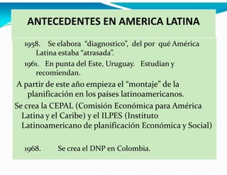 ANTECEDENTES EN AMERICA LATINA
1958. Se elabora “diagnostico”, del por qué América
Latina estaba “atrasada”.
1961. En punta del Este, Uruguay. Estudian y
recomiendan.

A partir de este año empieza el “montaje” de la
planificación en los países latinoamericanos.
Se crea la CEPAL (Comisión Económica para América
Latina y el Caribe) y el ILPES (Instituto
Latinoamericano de planificación Económica y Social)
1968.

Se crea el DNP en Colombia.

 