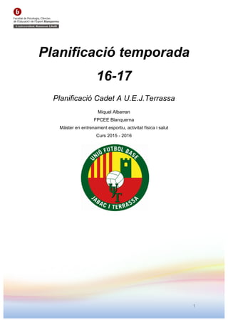 1
Planificació temporada
16-17
Planificació Cadet A U.E.J.Terrassa
Miquel Albarran
FPCEE Blanquerna
Màster en entrenament esportiu, activitat física i salut
Curs 2015 - 2016
 