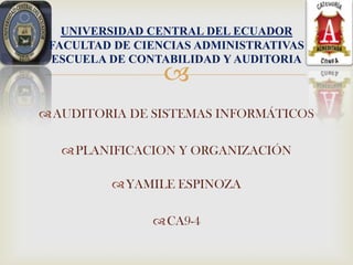 UNIVERSIDAD CENTRAL DEL ECUADOR
 FACULTAD DE CIENCIAS ADMINISTRATIVAS
 ESCUELA DE CONTABILIDAD Y AUDITORIA
                 
 AUDITORIA DE SISTEMAS INFORMÁTICOS

   PLANIFICACION Y ORGANIZACIÓN

          YAMILE ESPINOZA

                CA9-4
 