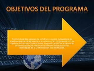Formar docentes capaces de construir su propia metodología de
enseñanza-aprendizaje acorde a su entorno y en congruencia con los
objetivos del modelo Constructivista. Logrando potenciar el desarrollo
de la educación por medio de la correcta utilización de las
Tecnologías de la Comunicación y la Información.
 