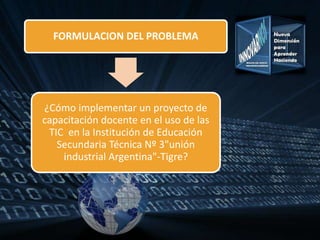 FORMULACION DEL PROBLEMA
¿Cómo implementar un proyecto de
capacitación docente en el uso de las
TIC en la Institución de Educación
Secundaria Técnica Nº 3"unión
industrial Argentina"-Tigre?
 