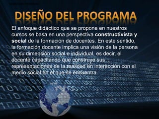 • DISEÑO DEL PROGRAMA• DISEÑO DEL PROGRAMA• DISEÑO DEL PROGRAMA
El enfoque didáctico que se propone en nuestros
cursos se basa en una perspectiva constructivista y
social de la formación de docentes. En este sentido,
la formación docente implica una visión de la persona
en su dimensión social e individual, es decir, el
docente capacitando que construye sus
representaciones de la realidad en interacción con el
medio social en el que se encuentra.
 