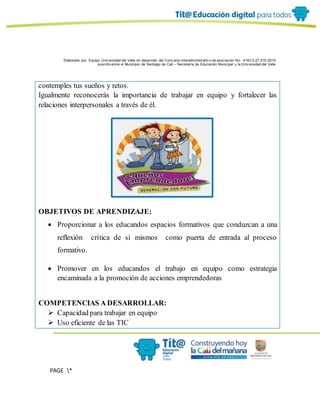 Elaborado por: Equipo Univ ersidad del Valle en desarrollo del Conv enio interadministrativ o de asociación No. 4143.0.27.016-2015
suscrito entre el Municipio de Santiago de Cali – Secretaría de Educación Municipal y la Univ ersidad del Valle
PAGE *
MERGEF
ORMAT
6
contemples tus sueños y retos.
Igualmente reconocerás la importancia de trabajar en equipo y fortalecer las
relaciones interpersonales a través de él.
OBJETIVOS DE APRENDIZAJE:
 Proporcionar a los educandos espacios formativos que conduzcan a una
reflexión crítica de sí mismos como puerta de entrada al proceso
formativo.
 Promover en los educandos el trabajo en equipo como estrategia
encaminada a la promoción de acciones emprendedoras
COMPETENCIAS A DESARROLLAR:
 Capacidad para trabajar en equipo
 Uso eficiente de las TIC
 
