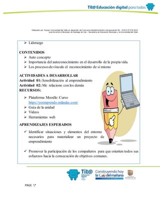 Elaborado por: Equipo Univ ersidad del Valle en desarrollo del Conv enio interadministrativ o de asociación No. 4143.0.27.016-2015
suscrito entre el Municipio de Santiago de Cali – Secretaría de Educación Municipal y la Univ ersidad del Valle
PAGE *
MERGEF
ORMAT
6
 Liderazgo
CONTENIDOS
 Auto concepto
 Importancia del autoconocimiento en el desarrollo de la propia vida.
 Los procesosdevínculo el reconocimiento de sí mismo
ACTIVIDADES A DESARROLLAR
Actividad 01: Sensibilización al emprendimiento
Actividad 02: Me relaciono con los demás
RECURSOS:
 Plataforma Moodle: Curso
https://yoemprendo.milaulas.com/
 Guía de la unidad
 Videos
 Herramientas web
APRENDIZAJES ESPERADOS
 Identificar situaciones y elementos del entorno
necesarios para materializar un proyecto de
emprendimiento
 Promover la participación de los compañeros para que orienten todos sus
esfuerzos hacia la consecución de objetivos comunes.
 
