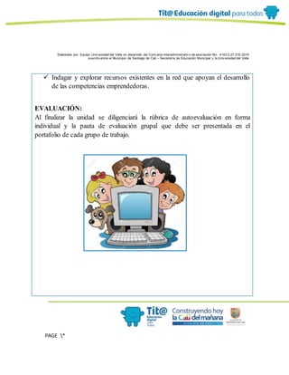 Elaborado por: Equipo Univ ersidad del Valle en desarrollo del Conv enio interadministrativ o de asociación No. 4143.0.27.016-2015
suscrito entre el Municipio de Santiago de Cali – Secretaría de Educación Municipal y la Univ ersidad del Valle
PAGE *
MERGEF
ORMAT
6
 Indagar y explorar recursos existentes en la red que apoyan el desarrollo
de las competencias emprendedoras.
EVALUACIÓN:
Al finalizar la unidad se diligenciará la rúbrica de autoevaluación en forma
individual y la pauta de evaluación grupal que debe ser presentada en el
portafolio de cada grupo de trabajo.
 