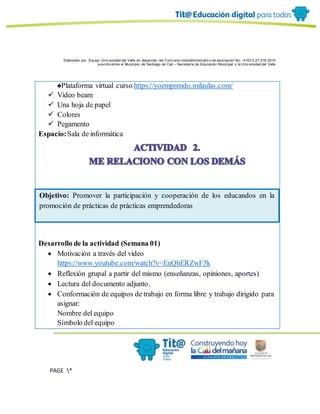 Elaborado por: Equipo Univ ersidad del Valle en desarrollo del Conv enio interadministrativ o de asociación No. 4143.0.27.016-2015
suscrito entre el Municipio de Santiago de Cali – Secretaría de Educación Municipal y la Univ ersidad del Valle
PAGE *
MERGEF
ORMAT
6
♠Plataforma virtual curso https://yoemprendo.milaulas.com/
 Video beam
 Una hoja de papel
 Colores
 Pegamento
Espacio:Sala de informática
Desarrollo de la actividad (Semana 01)
 Motivación a través del video
https://www.youtube.com/watch?v=EnQhERZwF5k
 Reflexión grupal a partir del mismo (enseñanzas, opiniones, aportes)
 Lectura del documento adjunto.
 Conformación de equipos de trabajo en forma libre y trabajo dirigido para
asignar:
Nombre del equipo
Símbolo del equipo
Objetivo: Promover la participación y cooperación de los educandos en la
promoción de prácticas de prácticas emprendedoras
 