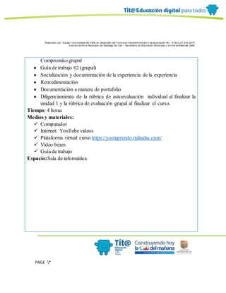 Elaborado por: Equipo Univ ersidad del Valle en desarrollo del Conv enio interadministrativ o de asociación No. 4143.0.27.016-2015
suscrito entre el Municipio de Santiago de Cali – Secretaría de Educación Municipal y la Univ ersidad del Valle
PAGE *
MERGEF
ORMAT
6
Compromiso grupal
 Guía de trabajo 02 (grupal)
 Socialización y documentación de la experiencia de la experiencia
 Retroalimentación
 Documentación a manera de portafolio
 Diligenciamiento de la rúbrica de autoevaluación individual al finalizar la
unidad 1 y la rúbrica de evaluación grupal al finalizar el curso.
Tiempo: 4 horas
Medios y materiales:
 Computador
 Internet: YouTube videos
 Plataforma virtual curso https://yoemprendo.milaulas.com/
 Video beam
 Guía de trabajo
Espacio:Sala de informática
 