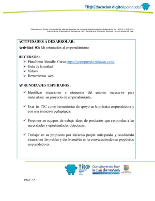 Elaborado por: Equipo Univ ersidad del Valle en desarrollo del Conv enio interadministrativ o de asociación No. 4143.0.27.016-2015
suscrito entre el Municipio de Santiago de Cali – Secretaría de Educación Municipal y la Univ ersidad del Valle
PAGE *
MERGEF
ORMAT
6
ACTIVIDADES A DESARROLAR:
Actividad 03: Mi orientación al emprendimiento
RECURSOS:
 Plataforma Moodle: Curso https://yoemprendo.milaulas.com/
 Guía de la unidad
 Videos
 Herramientas web
APRENDIZAJES ESPERADOS:
 Identificar situaciones y elementos del entorno necesarios para
materializar un proyecto de emprendimiento.
 Usar las TIC como herramientas de apoyo en la práctica emprendedora y
con una intención pedagógica.
 Proponer en equipos de trabajo ideas de productos que respondan a las
necesidades y oportunidades detectadas.
 Trabajar en su propuesta por iniciativa propia anticipando y resolviendo
situaciones favorables y desfavorables en la consecuciónde sus propósitos
emprendedores.
 
