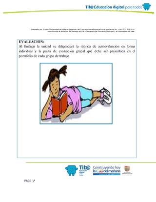 Elaborado por: Equipo Univ ersidad del Valle en desarrollo del Conv enio interadministrativ o de asociación No. 4143.0.27.016-2015
suscrito entre el Municipio de Santiago de Cali – Secretaría de Educación Municipal y la Univ ersidad del Valle
PAGE *
MERGEF
ORMAT
6
EVALUACIÓN:
Al finalizar la unidad se diligenciará la rúbrica de autoevaluación en forma
individual y la pauta de evaluación grupal que debe ser presentada en el
portafolio de cada grupo de trabajo
 