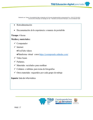 Elaborado por: Equipo Univ ersidad del Valle en desarrollo del Conv enio interadministrativ o de asociación No. 4143.0.27.016-2015
suscrito entre el Municipio de Santiago de Cali – Secretaría de Educación Municipal y la Univ ersidad del Valle
PAGE *
MERGEF
ORMAT
6
 Retroalimentación
 Documentación de la experiencia a manera de portafolio
Tiempo: 4 horas
Medios y materiales:
 Computador
 Internet:
♠YouTube videos
♠Plataforma virtual curso https://yoemprendo.milaulas.com/
 Video beam
 Parlantes.
 Materiales reciclados para reutilizar
 Celulares o tabletas para toma de fotografías
 Otros materiales requeridos por cada grupo de trabajo
Espacio: Sala de informática
 