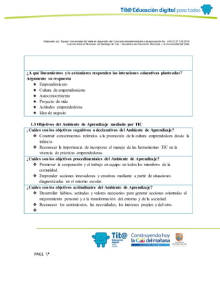 Elaborado por: Equipo Univ ersidad del Valle en desarrollo del Conv enio interadministrativ o de asociación No. 4143.0.27.016-2015
suscrito entre el Municipio de Santiago de Cali – Secretaría de Educación Municipal y la Univ ersidad del Valle
PAGE *
MERGEF
ORMAT
6
¿A qué lineamientos y/o estándares responden las intenciones educativas planteadas?
Argumente su respuesta
★ Emprendimiento
★ Cultura de emprendimiento
★ Autoconocimiento
★ Proyecto de vida
★ Actitudes emprendedoras
★ Idea de negocio
1.3 Objetivos del Ambiente de Aprendizaje mediado por TIC
¿Cuáles son los objetivos cognitivos o declarativos del Ambiente de Aprendizaje?
❖ Construir conocimientos referidos a la promoción de la cultura emprendedora desde la
infancia.
❖ Reconocer la importancia de incorporar el manejo de las herramientas TIC en la
vivencia de prácticas emprendedoras.
¿Cuáles son los objetivos procedimentales del Ambiente de Aprendizaje?
❖ Promover la cooperación y el trabajo en equipo en todos los miembros de la
comunidad.
❖ Emprender acciones innovadoras y creativas mediante a partir de situaciones
diagnosticadas en el entorno escolar.
¿Cuáles son los objetivos actitudinales del Ambiente de Aprendizaje?
❖ Desarrollar hábitos, actitudes y valores necesarios para generar acciones orientadas al
mejoramiento personal y a la transformación del entorno y de la sociedad.
❖ Reconocer los sentimientos, las necesidades, los intereses propios y del otro.
❖
 