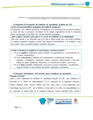 Elaborado por: Equipo Univ ersidad del Valle en desarrollo del Conv enio interadministrativ o de asociación No. 4143.0.27.016-2015
suscrito entre el Municipio de Santiago de Cali – Secretaría de Educación Municipal y la Univ ersidad del Valle
PAGE *
MERGEF
ORMAT
6
1.4 Propósitos de Formación del Ambiente de Aprendizaje mediado por TIC
¿Cuál es la intencionalidad pedagógica del ambiente propuesto?
El propósito del ambiente propuesto se fundamenta en la promoción de un espacio formativo
a través del cual se promueva el fomento de las cultura emprendedora desde la formación
inicial incorporando el uso delas TIC con una intención pedagógica.
¿Qué se quiere enseñar y para qué le va a servir al estudiante en su cotidianidad?
Ante todo enseñar a los educandos que en la vida se deben asumir retos, que desde la infancia
se pueden emprender pequeñas acciones que impactan favorablemente a la sociedad y que
esos sueños e ideas se puedan plasmar en grandes proyectos.
¿Cómo se involucra lo cognitivo, lo socio-afectivo y lo físico-creativo?
➔ En lo cognitivo: Explorando tópicos referidos al emprendimiento y a la promoción de
la cultura emprendedora.
➔ En lo socio-afectivo: Partiendo del reconocimiento como persona destacando
fortalezas, y debilidades, cimentando valores y relaciones interpersonales a través del
trabajo en equipo. Igualmente insistiendo en el respeto por sí mismo y por el otro.
➔ En lo físico- creativo: Optimizando el uso de los recursos disponibles y posibilitando
espacios formativos de creaciones innovadoras plasmadas en productos.
1.5 Preguntas Orientadoras del Currículo para el Ambiente de Aprendizaje
Pregunta Esencial:
¿Qué y cómo implementar un ambiente de aprendizaje apoyado en TIC que contribuya al
desarrollo de la cultura de emprendimiento en los educandos de la Institución Educativa
Técnica Industrial Pedro Antonio Molina sede San Jorge ¿Qué y cómo implementar una
metodología apoyada en TIC que contribuya al desarrollo de la cultura de emprendimiento en
los educandos de quinto grado de la Institución Educativa Técnica Industrial Pedro Antonio
 