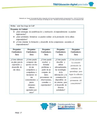 Elaborado por: Equipo Univ ersidad del Valle en desarrollo del Conv enio interadministrativ o de asociación No. 4143.0.27.016-2015
suscrito entre el Municipio de Santiago de Cali – Secretaría de Educación Municipal y la Univ ersidad del Valle
PAGE *
MERGEF
ORMAT
6
Molina sede San Jorge de Cali?
Preguntas de Unidad:
● ¿Qué estrategias de sensibilización y motivación al emprendimiento se pueden
implementar?
● ¿Qué actividades formativas se pueden realizar en la promoción de la cultura
emprendedora?
● ¿Cómo cimentar la formación y desarrollo de las competencias asociadas al
emprendimiento?
Preguntas
Curriculares
Área
Preguntas
Curriculares
Área
Preguntas
Curriculares
Área
Preguntas
Curriculares
Área
Preguntas
Curriculares
Área
¿Cómo elaborar
un plan para la
exposición y
desarrollo de
mis ideas.
¿Cómo puedo
comparar mis
aportes con los
de mis
compañeros y
compañeras e
incorporar en
mis
conocimientos y
juicios
elementos
valiosos
aportados por
otros?
¿Cómo puedo
resolver y
formular
problemas a
partir de un
conjunto de
datos
provenientes de
observaciones,
consultas o
experimentos?
¿Cómo puedo
describir y
utilizar
adecuadamente,
las tecnologías
de la
información y la
comunicación
disponibles en
mi entorno, para
el desarrollo de
diversas
actividades?
¿Cómo promover
La creación
promoción de
ambientes de
aprendizaje para
lograr la reflexión
y construcción
permanente del
conocimiento?
 