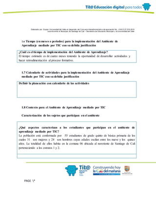 Elaborado por: Equipo Univ ersidad del Valle en desarrollo del Conv enio interadministrativ o de asociación No. 4143.0.27.016-2015
suscrito entre el Municipio de Santiago de Cali – Secretaría de Educación Municipal y la Univ ersidad del Valle
PAGE *
MERGEF
ORMAT
6
1.6 Tiempo (en meses o periodos) para la implementación del Ambiente de
Aprendizaje mediado por TIC con su debida justificación
¿Cuál es el tiempo de implementación del Ambiente de Aprendizaje?
El tiempo estimado es de cuatro meses teniendo la oportunidad de desarrollar actividades y
hacer retroalimentación al proceso formativo.
1.7 Calendario de actividades para la implementación del Ambiente de Aprendizaje
mediado por TIC con su debida justificación
Definir la planeación con calendario de las actividades
1.8 Contexto para el Ambiente de Aprendizaje mediado por TIC
Caracterización de los sujetos que participan en el ambiente
¿Qué aspectos caracterizan a los estudiantes que participan en el ambiente de
aprendizaje mediado por TIC?
La población está conformada por 55 estudiantes de grado quinto de básica primaria de los
cuales 31 son mujeres y 24 son hombres cuyas edades oscilan entre los nueve y los quince
años. La totalidad de ellos habita en la comuna 06 ubicada al nororiente de Santiago de Cali
perteneciendo a los estratos 1 y 2.
 