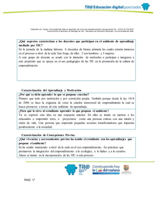 Elaborado por: Equipo Univ ersidad del Valle en desarrollo del Conv enio interadministrativ o de asociación No. 4143.0.27.016-2015
suscrito entre el Municipio de Santiago de Cali – Secretaría de Educación Municipal y la Univ ersidad del Valle
PAGE *
MERGEF
ORMAT
6
¿Qué aspectos caracterizan a los docentes que participan en el ambiente de aprendizaje
mediado por TIC?
En la jornada de la mañana laboran 6 docentes de básica primaria los cuales estarán inmersos
en el proceso a nivel de la sede San Jorge, de ellos 2 son hombres y 5 mujeres.
A este grupo de docente se acude con la intención de motivarlos a participar e integrarse a
este propósito que se apoya en el uso pedagógico de las TIC en la promoción de la cultura de
emprendimiento.
Caracterización del Aprendizaje y Motivación
¿Por qué se debe aprender lo que se propone enseñar?
Primero que todo por motivación y por convicción propia. También porque desde la ley 1014
de 2006 se hace la exigencia de crear la cátedra transversal de emprendimiento la cual se
busca promover a través de este ambiente de aprendizaje.
¿Para qué le sirve al estudiante aprender lo que propone el ambiente?
Ya se expresó esta idea en una respuesta anterior. En ellas se insiste en motivar a los
educandos a emprender retos, a proyectarse como una persona exitosa con una misión y
visión de vida. Una persona que emprende pequeñas acciones transformadoras que impactan
positivamente a la sociedad.
Caracterización de Concepciones Previas
¿Qué vivencias y acercamientos previos ha tenido el estudiante con los aprendizajes que
propone el ambiente?
Se ha venido insistiendo a nivel de la sede en el eco emprendimiento. En prácticas que
promueven la integración del emprendimiento a lo ecológico, a lo lúdico y a lo creativo.
Ahora se insiste en la incorporación de las TIC a este proceso.
 