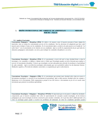 Elaborado por: Equipo Univ ersidad del Valle en desarrollo del Conv enio interadministrativ o de asociación No. 4143.0.27.016-2015
suscrito entre el Municipio de Santiago de Cali – Secretaría de Educación Municipal y la Univ ersidad del Valle
PAGE *
MERGEF
ORMAT
6
2. DISEÑO INSTRUCCIONAL DEL AMBIENTE DE APRENDIZAJE MEDIADO
POR TIC – Parte B
2.1 Análisis Curricular
Conocimiento Pedagógico - Disciplinar (PCK): Se refiere a la manera como el maestro presenta el tema, adapta los
materiales, tiene en cuenta los conocimientos previos de los estudiantes. Son las decisiones de adaptación que hace cada
maestro para trabajar el tema con los estudiantes. Es el conocimiento típico y exclusivo de cada maestro en el sentido de “su
saber hacer” con el conocimiento en la relación con sus estudiantes. Aquí se escribe la argumentación de por qué todos los
elementos pedagógicos seleccionados y no otros, para trabajar los contenidos disciplinares y no otros.
Conocimiento Tecnológico - Disciplinar (TCK): Es el conocimiento a través del cual se tiene claridad frente a cómo la
tecnología y los contenidos se influyen y limitan entre sí. Saber que Tecnologías pueden servirle al docente para explicar o
acercar al conocimiento disciplinar. Conocer que tecnologías son más adecuadas para abordar la enseñanza y el aprendizaje
de cada contenido. Aquí se escriben las tecnologías seleccionadas que van a permitirle realizar las dos funciones básicas:
Mediación cognitiva y Provisión de estímulos sensoriales y se argumenta por qué se seleccionaron.
Conocimiento Tecnológico - Pedagógico (TPK): Es el conocimiento que permite tener claridad sobre cómo un recurso o
herramienta tecnológica se convierte en un instrumento de aprendizaje. Aquí se debe mostrar claridad sobre las ventajas y
limitaciones de la herramienta. Debe argumentarse porqué el uso del recurso o herramienta en pro de ser usado como
instrumento que potencie la enseñanza-aprendizaje.
Conocimiento Tecnológico - Pedagógico – Disciplinar (TPACK): Es importante que en este punto se reflejen las claridades,
comprensión, que el maestro estudiante tiene sobre la representación de conceptos usando tecnologías; de las técnicas
pedagógicas que usan tecnologías de forma constructiva para enseñar contenidos; de lo que hace fácil o difícil aprender; de
cómo la tecnología puede ayudar a resolver los problemas del alumnado; de cómo los estudiantes aprenden usando
 