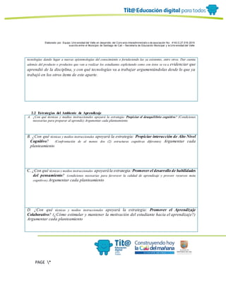 Elaborado por: Equipo Univ ersidad del Valle en desarrollo del Conv enio interadministrativ o de asociación No. 4143.0.27.016-2015
suscrito entre el Municipio de Santiago de Cali – Secretaría de Educación Municipal y la Univ ersidad del Valle
PAGE *
MERGEF
ORMAT
6
tecnologías dando lugar a nuevas epistemologías del conocimiento o fortaleciendo las ya existentes, entre otros. Dar cuenta
además del producto o productos que van a realizar los estudiantes explicitando como con éstos se va a evidenciar que
aprendió de la disciplina, y con qué tecnologías va a trabajar argumentándolas desde lo que ya
trabajó en los otros ítems de este aparte.
2.2 Estrategias del Ambiente de Aprendizaje
A. ¿Con qué técnicas y medios instruccionales apoyará la estrategia: Propiciar el desequilibrio cognitivo? (Condiciones
necesarias para preparar al aprendiz) Argumentar cada planteamiento
B. ¿Con qué técnicas y medios instruccionales apoyará la estrategia: Propiciar interacción de Alto Nivel
Cognitivo? (Confrontación de al menos dos (2) estructuras cognitivas diferentes) Argumentar cada
planteamiento
C. ¿Con qué técnicas y medios instruccionales apoyará la estrategia: Promover el desarrollo de habilidades
del pensamiento? (condiciones necesarias para favorecer la calidad de aprendizaje y proveer recursos meta
cognitivos) Argumentar cada planteamiento
D. ¿Con qué técnicas y medios instruccionales apoyará la estrategia: Promover el Aprendizaje
Colaborativo? (¿Cómo estimular y mantener la motivación del estudiante hacia el aprendizaje?)
Argumentar cada planteamiento
 