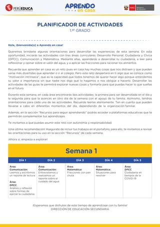 PLANIFICADOR DE ACTIVIDADES
1.er GRADO
Semana 1
Hola, ¡bienvenida(o) a Aprendo en casa!
Queremos brindarte algunas orientaciones para desarrollar las experiencias de esta semana. En esta
oportunidad, iniciarás las actividades con tres áreas curriculares: Desarrollo Personal, Ciudadanía y Cívica
(DPCC), Comunicación y Matemática. Mediante ellas, aprenderás a desarrollar tu ciudadanía, a leer para
reﬂexionar y opinar sobre el valor del agua, y a aplicar las fracciones para racionar los alimentos.
Recuerda que aprender en casa es un reto pues en casa hay muchas cosas que nos distraen y que pueden
verse más divertidas que aprender o ir al colegio. Pero este reto despertará en ti algo que se conoce como
“motivación intrínseca”, que es la capacidad que todos tenemos de querer hacer algo porque entendemos
su valor e importancia sin que nadie nos diga que lo hagamos o nos obligue a hacerlo. Desarrollar las
actividades de las guías te permitirá explorar nuevas cosas y formarte para que puedas hacer lo que sueñas
en el futuro.
Durante esta semana, en cada área encontrarás dos actividades: la primera para ser desarrollada en el día y
la segunda para que la avances en otro día de la semana con el apoyo de tu familia. Asimismo, tendrás
orientaciones para cada una de las actividades. Recuerda leerlas atentamente. Ten en cuenta que pueden
llevarse a cabo en diferentes momentos del día, dependiendo de la organización familiar.
Además, en la sección “Recursos para seguir aprendiendo” podrás acceder a plataformas educativas que te
permitirán complementar tus aprendizajes.
Te invitamos a que puedas asumir este reto con autonomía y responsabilidad.
¡Una última recomendación! Asegúrate de incluir tus trabajos en el portafolio; para ello, te invitamos a revisar
las orientaciones para su uso en la sección “Recursos” de cada semana.
¡Ahora sí, empieza a explorar!
DÍA 1 DÍA 2 DÍA 3 DÍA 4 DÍA 5
Área:
Comunicación:
Leemos y escribimos
un reporte de lectura
Área:
DPCC
Análisis y reﬂexión
sobre formas de
ejercer la ciudadanía
Área:
Matemática:
Fracciones con pan
chuta
Área:
Matemática:
Situaciones para
resolver
Área:
DPCC
Ciudadanía en
tiempos de la
COVID-19
Área:
Comunicación:
Entrevistamos y
realizamos un
reporte sobre el
cuidado del agua
¡Esperamos que disfrutes de este tiempo de aprendizaje con tu familia!
DIRECCIÓN DE EDUCACIÓN SECUNDARIA
 