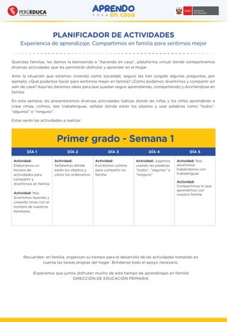 PLANIFICADOR DE ACTIVIDADES
Experiencia de aprendizaje: Compartimos en familia para sentirnos mejor
Primer grado - Semana 1
Queridas familias, les damos la bienvenida a “Aprendo en casa”, plataforma virtual donde compartiremos
diversas actividades que les permitirán disfrutar y aprender en el hogar.
Ante la situación que estamos viviendo como sociedad, seguro les han surgido algunas preguntas, por
ejemplo: ¿Qué podemos hacer para sentirnos mejor en familia? ¿Cómo podemos divertirnos y compartir sin
salir de casa? Aquí les daremos ideas para que puedan seguir aprendiendo, compartiendo y divirtiéndose en
familia.
En esta semana, les presentaremos diversas actividades lúdicas donde las niñas y los niños aprenderán a
crear rimas, colmos, leer trabalenguas, señalar dónde están los objetos y usar palabras como “todos”,
“algunos” o “ninguno”.
Estas serán las actividades a realizar:
DÍA 1 DÍA 2 DÍA 3 DÍA 4 DÍA 5
Actividad:
Elaboramos un
horario de
actividades para
compartir y
divertirnos en familia
Actividad: Nos
divertimos leyendo y
creando rimas con el
nombre de nuestros
familiares
Actividad:
Escribimos colmos
para compartir en
familia
Actividad: Jugamos
usando las palabras
“todos”, “algunos” o
“ninguno”
Actividad: Nos
divertimos
trabándonos con
trabalenguas
Actividad:
Compartimos lo que
aprendimos con
nuestra familia
Actividad:
Señalamos dónde
están los objetos y
cómo los ordenamos
Recuerden: en familia, organicen su tiempo para el desarrollo de las actividades tomando en
cuenta las tareas propias del hogar. Bríndense todo el apoyo necesario.
¡Esperamos que juntos disfruten mucho de este tiempo de aprendizajes en familia!
DIRECCIÓN DE EDUCACIÓN PRIMARIA
 