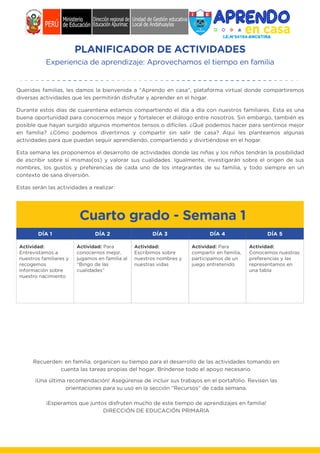 PLANIFICADOR DE ACTIVIDADES
Experiencia de aprendizaje: Aprovechamos el tiempo en familia
Cuarto grado - Semana 1
Queridas familias, les damos la bienvenida a “Aprendo en casa”, plataforma virtual donde compartiremos
diversas actividades que les permitirán disfrutar y aprender en el hogar.
Durante estos días de cuarentena estamos compartiendo el día a día con nuestros familiares. Esta es una
buena oportunidad para conocernos mejor y fortalecer el diálogo entre nosotros. Sin embargo, también es
posible que hayan surgido algunos momentos tensos o difíciles. ¿Qué podemos hacer para sentirnos mejor
en familia? ¿Cómo podemos divertirnos y compartir sin salir de casa? Aquí les planteamos algunas
actividades para que puedan seguir aprendiendo, compartiendo y divirtiéndose en el hogar.
Esta semana les proponemos el desarrollo de actividades donde las niñas y los niños tendrán la posibilidad
de escribir sobre sí mismas(os) y valorar sus cualidades. Igualmente, investigarán sobre el origen de sus
nombres, los gustos y preferencias de cada uno de los integrantes de su familia, y todo siempre en un
contexto de sana diversión.
Estas serán las actividades a realizar:
DÍA 1 DÍA 2 DÍA 3 DÍA 4 DÍA 5
Actividad:
Entrevistamos a
nuestros familiares y
recogemos
información sobre
nuestro nacimiento
Actividad:
Escribimos sobre
nuestros nombres y
nuestras vidas
Actividad: Para
compartir en familia,
participamos de un
juego entretenido
Actividad:
Conocemos nuestras
preferencias y las
representamos en
una tabla
Actividad: Para
conocernos mejor,
jugamos en familia al
“Bingo de las
cualidades”
Recuerden: en familia, organicen su tiempo para el desarrollo de las actividades tomando en
cuenta las tareas propias del hogar. Bríndense todo el apoyo necesario.
¡Una última recomendación! Asegúrense de incluir sus trabajos en el portafolio. Revisen las
orientaciones para su uso en la sección “Recursos” de cada semana.
¡Esperamos que juntos disfruten mucho de este tiempo de aprendizajes en familia!
DIRECCIÓN DE EDUCACIÓN PRIMARIA
 