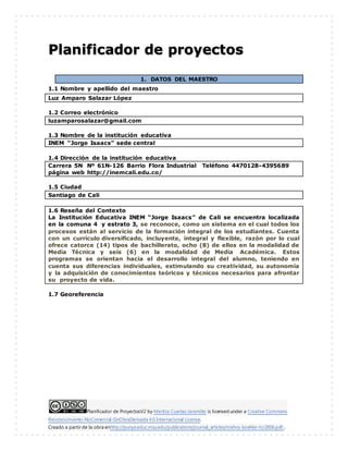 Planificador de ProyectosV2 by Maritza Cuartas Jaramillo is licensed under a Creative Commons
Reconocimiento-NoComercial-SinObraDerivada 4.0 Internacional License.
Creado a partir de la obra enhttp://punya.educ.msu.edu/publications/journal_articles/mishra-koehler-tcr2006.pdf...
Planificador de proyectos
1. DATOS DEL MAESTRO
1.1 Nombre y apellido del maestro
Luz Amparo Salazar López
1.2 Correo electrónico
luzamparosalazar@gmail.com
1.3 Nombre de la institución educativa
INEM “Jorge Isaacs” sede central
1.4 Dirección de la institución educativa
Carrera 5N Nº 61N-126 Barrio Flora Industrial Teléfono 4470128-4395689
página web http://inemcali.edu.co/
1.5 Ciudad
Santiago de Cali
1.6 Reseña del Contexto
La Institución Educativa INEM “Jorge Isaacs” de Cali se encuentra localizada
en la comuna 4 y estrato 3, se reconoce, como un sistema en el cual todos los
procesos están al servicio de la formación integral de los estudiantes. Cuenta
con un currículo diversificado, incluyente, integral y flexible, razón por lo cual
ofrece catorce (14) tipos de bachillerato, ocho (8) de ellos en la modalidad de
Media Técnica y seis (6) en la modalidad de Media Académica. Estos
programas se orientan hacia el desarrollo integral del alumno, teniendo en
cuenta sus diferencias individuales, estimulando su creatividad, su autonomía
y la adquisición de conocimientos teóricos y técnicos necesarios para afrontar
su proyecto de vida.
1.7 Georeferencia
 