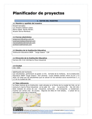 Planificador de ProyectosV2 by Maritza Cuartas Jaramillo is licensed under a Creative Commons
Reconocimiento-No Comercial-SinObraDerivada 4.0 Internacional License.
Creado a partir de la obra enhttp://punya.educ.msu.edu/publications/journal_articles/mishra-koehler-tcr2006.pdf...
Planificador de proyectos
1. DATOS DEL MAESTRO
1.1 Nombre y apellido del maestro
Araceli González.
Luz Amparo Salazar López.
María Isabel Morán Morán.
Nicasio Serna Mendoza.
1.2 Correo electrónico
aragonza12@yahoo.com.co
luzamparosalazar@gmail.com
mariaisabelm2@inemcali.com
profeserna@hotmail.com
1.3 Nombre de la Institución Educativa
Institución Educativa INEM “Jorge Isaacs” Cali
1.4 Dirección de la Institución Educativa
Carrera 5N # 62-126 Barrio Flora Industrial
1.5 Ciudad
Cali, Valle.
1.6 Reseña del Contexto.
Los estudiantes pertenecen al grado 11-03, Jornada de la mañana, de la Institución
Educativa INEM “Jorge Isaacs”. Son jóvenes cuyas edades oscilan entre 15,16 y 17
años. En total son 40 estudiantes que se ubican en los estratos socio económicos 1, 2
y 3 en la ciudad de Cali.
1.7 Geo-referencia
La Sede Central de la Institución, está ubicada en el Norte de la ciudad de Cali, en la
comuna 4, barrio Flora Industrial, en la calle 62 con la carrera 5N No. 62-126.
Está rodeado de zonas de uso industrial, comercial, de transporte y residencial.
Cuenta con varias vías de acceso. Algunas de ellas en mal estado, a pesar de su
actividad comercial e industrial.
 