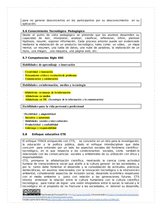 Planificadorde ProyectosV2 by Maritza Cuartas Jaramillo is licensedunder a Creative Commons Reconocimiento-
No Comercial-SinObraDerivada 4.0Internacional License.
Creado a partir de la obra enhttp://punya.educ.msu.edu/publications/journal_articles/mishra-koehler-tcr2006.pdf...
para no generar desconciertos en los participantes por su desconocimiento en su
aplicación.
5.6 Conocimiento Tecnológico Pedagógico
Desde el punto de vista pedagógico se pretende que los alumnos desarrollen su
capacidad de leer, interpretar, analizar, clasificar, reflexionar, inferir, plantear
hipótesis, resumir, exponer información. Cada proceso anterior puede ser evidenciado
mediante la elaboración de un producto tecnológico, tales como: un video, un mapa
mental, un resumen, una tabla de datos, una nube de palabras, la elaboración de un
muro, una imagen, una maqueta, una página web, etc.
5.7 Competencias Siglo XXI
Habilidades de aprendizaje e innovación
Creatividad e innovación
Pensamiento crítico y resolución de problemas
Comunicación y colaboración
Habilidades en información, medios y tecnología

Alfabetismo en manejo de la información
Alfabetismo en medios
Alfabetismo en TIC (Tecnología de la información y la comunicación)
bilidades para la vida personal y profesional

Flexibilidad y adaptabilidad
Iniciativa y autonomía
Habilidades sociales e inter-culturales
Productividad y confiabilidad
Liderazgo y responsabilidad
5.8 Enfoque educativo CTS
El enfoque TPACK enriquecido con CTS, se convierte en un reto para la investigación,
la educación y la política pública, dado el enfoque interdisciplinar que debe
concurrir para entender por un lado los aspectos sociales del fenómeno científico-
tecnológico, en lo que respecta a los condicionantes sociales, como también lo
relacionado con las consecuencias sociales y ambientales de su utilización con ética y
responsabilidad.
CTS, promueve la alfabetización científica, mostrando la ciencia como actividad
humana de transcendencia social que atañe a la cultura general en las sociedades, y
por lo tanto debe fomentar el desarrollo y la consolidación de actitudes, prácticas
democráticas, en asuntos relacionados con la innovación tecnológica o la intervención
ambiental, considerando aspectos de inclusión social, desarrollo económico respetuoso
con el medio ambiente y justo con relación a las generaciones futuras. CTS
intenta armonizar la relación entre la cultura humanista con la cultura científico
tecnológica, para tratar de lograr una visión integradora entre lo social, lo natural y lo
tecnológico en el propósito de no fracturar a las sociedades, ni detener su desarrollo,
 